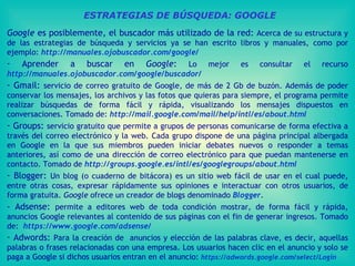 ESTRATEGIAS DE BÚSQUEDA: GOOGLE Google  es posiblemente, el buscador más utilizado de la red:  Acerca de su estructura y de las estrategias de búsqueda y servicios ya se han escrito libros y manuales, como por ejemplo:  http://manuales.ojobuscador.com/google/ Aprender a buscar en  Google :  Lo mejor es consultar el recurso  http://manuales.ojobuscador.com/google/buscador/   Gmail:  servicio de correo gratuito de Google, de más de 2 Gb de buzón. Además de poder conservar los mensajes, los archivos y las fotos que quieras para siempre, el programa permite realizar búsquedas de forma fácil y rápida, visualizando los mensajes dispuestos en conversaciones. Tomado de:  http://mail.google.com/mail/help/intl/es/about.html   Groups:  servicio gratuito que permite a grupos de personas comunicarse de forma efectiva a través del correo electrónico y la web. Cada grupo dispone de una página principal albergada en Google en la que sus miembros pueden iniciar debates nuevos o responder a temas anteriores, así como de una dirección de correo electrónico para que puedan mantenerse en contacto.   Tomado de  http://groups.google.es/intl/es/googlegroups/about.html   Blogger:  Un blog (o cuaderno de bitácora) es un sitio web fácil de usar en el cual puede, entre otras cosas, expresar rápidamente sus opiniones e interactuar con otros usuarios, de forma gratuita.  Google  ofrece un creador de blogs denominado  Blogger . - Adsense:  permite a editores web de toda condición mostrar, de forma fácil y rápida, anuncios Google relevantes al contenido de sus páginas con el fin de generar ingresos. Tomado de:  https://www.google.com/adsense/   Adwords:  Para la creación de  anuncios y elección de las palabras clave, es decir, aquellas palabras o frases relacionadas con una empresa. Los usuarios hacen clic en el anuncio y solo se paga a Google si dichos usuarios entran en el anuncio:  https://adwords.google.com/select/Login   