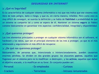 SEGURIDAD EN INTERNET    ¿Qué es Seguridad?  Es la característica de cualquier sistema (informático o no) que nos indica que ese sistema está libre de todo peligro, daño o riesgo, y que es, en cierta manera, infalible. Pero como esto es muy difícil de conseguir, se suaviza la definición y se habla de  fiabilidad  o probabilidad de que un sistema se comporte tal y como se espera de él. Mantener un sistema  seguro  (o fiable) consiste básicamente en garantizar tres aspectos: confidencialidad, integridad y disponibilidad.      ¿Qué queremos proteger?  Los tres elementos principales a proteger en cualquier sistema informático son el software, el hardware y los datos, que son el principal elemento de los tres a proteger, ya que es el más amenazado y seguramente el más difícil de recuperar.    ¿De qué nos queremos proteger? Básicamente, de personas que, intencionada o inintencionadamente, pueden causarnos enormes pérdidas.   Se dividen en dos grandes grupos: los atacantes  pasivos , aquellos que fisgonean por el sistema pero no lo modifican -o destruyen-, y los  activos , aquellos que dañan el objetivo atacado, o lo modifican en su favor.   En conjunto pueden ser: - Personal - Ex-empleados - Curiosos Crackers - Terroristas - Intrusos remunerados Apuntes tomados del curso:   http://www.wikilearning.com/seguridad_en_unix_y_redes-wkc-9777.htm   