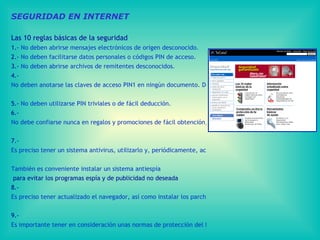 SEGURIDAD EN INTERNET Las 10 reglas básicas de la seguridad  1.-  No deben abrirse mensajes electrónicos de origen desconocido. 2.-  No deben facilitarse datos personales o códigos PIN de acceso. 3.-  No deben abrirse archivos de remitentes desconocidos. 4.-  No deben anotarse las claves de acceso PIN1 en ningún documento. Debe guardarse en lugar seguro la tarjeta de coordenadas Tarjeta Línea Abierta.  5.-  No deben utilizarse PIN triviales o de fácil deducción.  6.-  No debe confiarse nunca en regalos y promociones de fácil obtención, ni responder a mensajes que soliciten información de forma urgente.  7.-  Es preciso tener un sistema antivirus, utilizarlo y, periódicamente, actualizarlo.  También es conveniente instalar un sistema  antiespía  para evitar los programas espía y de publicidad no deseada  8.-  Es preciso tener actualizado el navegador, así como instalar los parches del sistema operativo.  9.-  Es importante tener en consideración unas normas de protección del PC  10.-  Es preciso mantenerse informado sobre la seguridad general en el uso de  internet . 