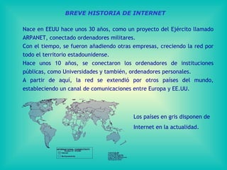 BREVE HISTORIA DE INTERNET Nace en EEUU hace unos 30 años, como un proyecto del Ejército llamado ARPANET, conectado ordenadores militares. Con el tiempo, se fueron añadiendo otras empresas, creciendo la red por todo el territorio estadounidense. Hace unos 10 años, se conectaron los ordenadores de instituciones públicas, como Universidades y también, ordenadores personales. A partir de aquí, la red se extendió por otros países del mundo, estableciendo  un canal de comunicaciones entre Europa y EE.UU . Los países en gris disponen de Internet en la actualidad. 