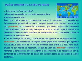 QUÉ ES INTERNET O LA RED DE REDES Internet es la “red de redes”:  millones de ordenadores, con sistemas operativos  y plataformas distintos. Para que todos puedan comunicarse entre sí, necesitan un método de interconexión general válido para cualquier plataforma, sistema operativo o red:  protocolos  de comunicación de Internet , que  son el   conjunto   de "normas de comportamiento" para las máquinas que acceden a la Red . A  partir de ellos se determina cómo se debe codificar la información a   ser transferida, cómo se conectan las máquinas ,  etc. .. En el manejo de la Red, la estructura más general es la asignación de  direcciones .  Las direcciones se asignan como grupos de  4  números, por ejemplo 100.25.260.3 cada uno de los cuatro números está entre 0 y 255 . Pero estos grupos no son fáciles de recordar, así que se usan los  dominios :  conjuntos de nombres y abreviaturas que se asignan a una máquina  y se relacionan con el contenido de la información de ésta o con la razón social de la entidad a la que pertenece.  
