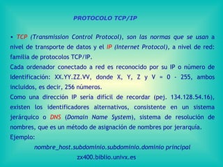 TCP  (Transmission Control Protocol), son las normas que se usan  a nivel de transporte de datos y el  IP  (Internet Protocol),  a nivel de red: familia de protocolos TCP/IP. Cada ordenador conectado a red es reconocido por su IP o número de Identificación: XX.YY.ZZ.VV, donde X, Y, Z y V = 0 - 255, ambos incluidos, es decir, 256 números. Como una dirección IP sería difícil de recordar (pej. 134.128.54.16), existen los identificadores alternativos, consistente en un sistema jerárquico o  DNS  ( Domain Name System ), sistema de resolución de nombres, que es un método de asignación de nombres por jerarquía.  Ejemplo:  nombre_host.subdominio.subdominio.dominio principal zx400.biblio.univx.es PROTOCOLO TCP/IP 
