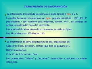TRANSMISIÓN DE INFORMACIÓN La información transmitida se codifica en modo binario o  bits : 0 y 1. La unidad básica de información es el  byte : paquetes de 8 bits    10111001, 2 8  posibilidades = 256, también para imágenes, sonidos, etc... Las señales las genera un ordenador y otro las interpreta.  La capacidad de almacenaje de un ordenador se mide en bytes. Pej: Un kilobyte son 1024 bytes (1 K). La información se envía en paquetes de bits, organizados en:  Cabecera: Inicio, dirección, control (qué tipo de paquete es).  Datos: Información. Cola: Control de errores, final. Los ordenadores “hablan” y “escuchan” (transmiten y reciben) por cables diferentes. 