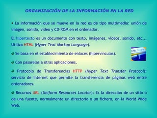 ORGANIZACIÓN DE LA INFORMACIÓN EN LA RED La información que se mueve en la red es de tipo multimedia: unión de imagen, sonido, vídeo y CD-ROM en el ordenador.  El  hipertexto  es un documento con texto, imágenes, vídeos, sonido, etc... Utiliza  HTML  ( Hyper Text Markup Language ). Se basa en el establecimiento de enlaces (hipervínculos). Con pasarelas a otras aplicaciones. Protocolo de Transferencias  HTTP  ( Hyper Text Transfer Protocol ): servicio de Internet que permite la transferencia de páginas web entre ordenadores. Recursos  URL  ( Uniform Resources Locator ):  Es la dirección de un sitio o de una fuente, normalmente un directorio o un fichero, en  la World Wide Web. 