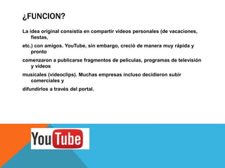 ¿FUNCION?
La idea original consistía en compartir videos personales (de vacaciones,
fiestas,
etc.) con amigos. YouTube, sin embargo, creció de manera muy rápida y
pronto
comenzaron a publicarse fragmentos de películas, programas de televisión
y videos
musicales (videoclips). Muchas empresas incluso decidieron subir
comerciales y
difundirlos a través del portal.
 
