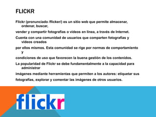 FLICKR
Flickr (pronunciado /flicker/) es un sitio web que permite almacenar,
ordenar, buscar,
vender y compartir fotografías o vídeos en línea, a través de Internet.
Cuenta con una comunidad de usuarios que comparten fotografías y
vídeos creados
por ellos mismos. Esta comunidad se rige por normas de comportamiento
y
condiciones de uso que favorecen la buena gestión de los contenidos.
La popularidad de Flickr se debe fundamentalmente a la capacidad para
administrar
imágenes mediante herramientas que permiten a los autores: etiquetar sus
fotografías, explorar y comentar las imágenes de otros usuarios.
 