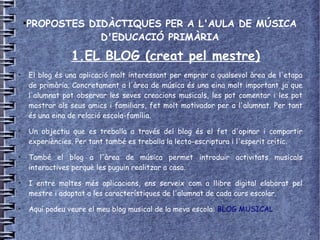 ●
        PROPOSTES DIDÀCTIQUES PER A L'AULA DE MÚSICA
                    D'EDUCACIÓ PRIMÀRIA

                    1.EL BLOG (creat pel mestre)
●
        El blog és una aplicació molt interessant per emprar a qualsevol àrea de l'etapa
        de primària. Concretament a l'àrea de música és una eina molt important ja que
        l'alumnat pot observar les seves creacions musicals, les pot comentar i les pot
        mostrar als seus amics i familiars, fet molt motivador per a l'alumnat. Per tant
        és una eina de relació escola-família.
●
        Un objectiu que es treballa a través del blog és el fet d'opinar i compartir
        experiències. Per tant també es treballa la lecto-escriptura i l'esperit crític.
●
        També el blog a l'àrea de música permet introduir activitats musicals
        interactives perquè les puguin realitzar a casa.
●
        I entre moltes més aplicacions, ens serveix com a llibre digital elaborat pel
        mestre i adaptat a les característiques de l'alumnat de cada curs escolar.
●
        Aquí podeu veure el meu blog musical de la meva escola: BLOG MUSICAL
 