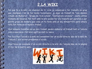 2.LA WIKI
●
    Pel que fa a la wiki, els alumnes de 3r cicle ja comencen a fer treballs en grup
    que impliquen l'ús de les noves tecnologies, ja sigui un treball de “Les danses
    rituals de Mallorca”, “Grups de rock català”, “Cantautors catalans” i molts altres
    treballs de recerca. Per tant amb la wiki poden fer els treballs per parelles o per
    petits grups de manera que cada un fa feina amb el seu miniportàtil però alhora
    tots fan feina en el mateix treball.
●
    Així sempre treballen en un únic treball, poden elaborar el treball tant a l'escola
    com a casa seva i tot això agilitza molt la tasca.
●
    Per facilitar l'accés a la wiki és convenient fer un accés directe des de la web de
    l'escola I així evitar problemes d'accés.
●
    Aquí teniu un exemple d'un accés directe a la wiki de l'escola des de la pàgina
    d'inici de la nostra web.
 