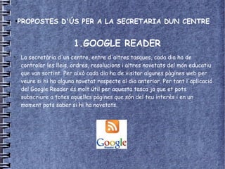 ●
    PROPOSTES D'ÚS PER A LA SECRETARIA DUN CENTRE


                        1.GOOGLE READER
●
    La secretària d'un centre, entre d'altres tasques, cada dia ha de
    controlar les lleis, ordres, resolucions i altres novetats del món educatiu
    que van sortint. Per això cada dia ha de visitar algunes pàgines web per
    veure si hi ha alguna novetat respecte al dia anterior. Per tant l'aplicació
    del Google Reader és molt útil per aquesta tasca ja que et pots
    subscriure a totes aquelles pàgines que són del teu interès i en un
    moment pots saber si hi ha novetats.
 