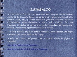 2.SYMBALOO
●
    A la secretaria d'un centre és necessari tenir una gran llista d'adreces
    d'interès de diferents temes: bancs de crèdit, aspectes administratius
    (gestib, ecoib, seu,...), temes educatius (sortides escolars, activitats
    extraescolars, webs d'escoles,...), entre molts d'altres. Per això
    l'aplicació Symbaloo és perfecte per poder organitzar de manera molt
    senzilla i visual totes aquestes adreceres d'interès.
●
    Si l'equip directiu empra el mateix ordinador, pots elaborar una pàgina
    d'adreces per a cada membre de l'equip.
●
    A més, pots tenir configurada com a pantalla d'inici la pàgina de
    symbaloo.
●
    Aquí tens l'aplicació de Symbaloo.
●
    Aquí tens un tutorial de l'aplicació Symbaloo.
 