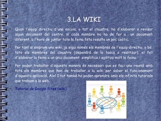 3.LA WIKI
●
    Quan l'equip directiu d'una escola, o tot el claustre, ha d'elaborar o revisar
    algun document del centre, si cada membre ho ha de fer a un document
    diferent, a l'hora de juntar tota la feina feta resulta un poc caòtic.
●
    Per tant si empram una wiki, ja sigui només els membres de l'equip directiu, o bé
    tots els membres del claustre (dependrà de la tasca a realitzar), el fet
    d'elaborar la feina a un únic document simplifica i agilitza molt la feina.
●
    Per poder treballar d'aquesta manera és necessari que es faci una reunió amb
    tots els membres que han de treballar a la wiki per saber el funcionament
    d'aquesta aplicació. Així I tot també ho poden aprendre amb els infinits tutorials
    que trobam a la web.
●
    Tutorial de Google Sites (wiki)
 