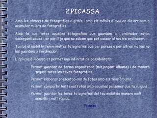 2.PICASSA
●
    Amb les càmeres de fotografies digitals i amb els mòbils d'avui en dia arribam a
    acumular milers de fotografies.
●
    Això fa que totes aquelles fotografies que guardam a l'ordinador estan
    desorganitzades i en perill ja que no sabem que pot passar al nostre ordinador.
●
    També al mòbil hi tenim moltes fotografies que per peresa o per altres motius no
    les guardam a l'ordinador.
●
    L'aplicació Picassa et permet una infinitat de possibilitats:

           –   Permet guardar de forma organitzada (mitjançant àlbums) i de manera
                 segura totes les teves fotografies.
           –   Permet elaborar presentacions de fotos amb els teus àlbums.
           –   Permet compartir les teves fotos amb aquelles persones que tu vulguis .
           –   Permet guardar les teves fotografies del teu mòbil de manera molt
                 senzilla i molt ràpida.

                                               Picassa
 