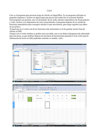CALC
Calc es el programa para procesar hojas de cálculo en OpenOffice. Es un programa utilizado en
pequeñas empresas o incluso en algun hogar que precise del control de su economia familiar.
Este programa nos permite, una vez dominado, llevar acabo cálculos matemáticos de forma práctica
y veloz, incluso si no disponemos de estos conocimientos el programa dispone de un surtido de
funciones matemáticas para conseguir calcular lo que necrsitemos, para luego registrar esos datos
en un archivo.
Al igual que en el writer una de las funciones más interesantes es la de guardar nuestra hoja de
cálculo en PDF.
Aunque con el writer tambien se podria crear una tabla, este es sin duda el programa más adecuando
para esta tarea, ya que tambien dispone de una barra de herramientas parecida a la de writer para la
elaboración de textos en tabla pudiendo controlar su tamaño, color...
 