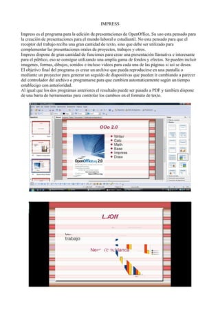 IMPRESS
Impress es el programa para la edición de presentaciones de OpenOffice. Su uso esta pensado para
la creación de presentaciones para el mundo laboral o estudiantil. No esta pensado para que el
receptor del trabajo reciba una gran cantidad de texto, sino que debe ser utilizado para
complementar las presentaciones orales de proyectos, trabajos y otros.
Impress dispone de gran cantidad de funciones para crear una presentación llamativa e interesante
para el público, eso se consigue utilizando una amplia gama de fondos y efectos. Se pueden incluir
imagenes, formas, dibujos, sonidos e incluso videos para cada una de las páginas si así se desea.
El objetivo final del programa es crear un archivo que pueda reproducirse en una pantalla o
mediante un proyector para generar un seguido de diapositivas que pueden ir cambiando a parecer
del controlador del archivo o programarse para que cambien automaticamente según un tiempo
establecigo con anterioridad.
Al igual que los dos programas anteriores el resultado puede ser pasado a PDF y tambien dispone
de una barra de herramientas para controlar los cambios en el formato de texto.
 