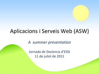 Aplicacions i Serveis Web (ASW) A  summer presentation Jornada de Docència d’ESSI 11 de juliol de 2011 