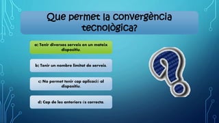 Que permet la convergència
tecnològica?
a) Tenir diversos serveis en un mateix
dispositiu.
b) Tenir un nombre limitat de serveis.
c) No permet tenir cap aplicació al
dispositiu.
d) Cap de les anteriors és correcta.
 