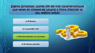 Segons Grossman, quines són les tres característiques
que tenen en compte els usuaris a l’hora d’escollir el
seu telèfon mòbil?
a) El disseny.
b) La pantalla tàctil.
c) Totes les anteriors són correctes.
d) El sistema operatiu.
 