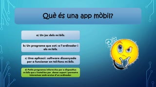 Què és una app mòbil?
a) Un joc dels mòbils.
b) Un programa que està a l’ordinador i
als mòbils.
c) Una aplicació software dissenyada
per a funcionar en telèfons mòbils.
d) Petits programes informàtics per a dispositius
mòbils que s’instal·len per donar suport i permetre
interactuar amb arxius d’un ordinador.
 