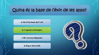 Quina és la base de l’èxit de les apps?
a) No hi ha base de l’èxit.
b) L’aposta estratègica.
c) Els recursos disposats.
d) Depén del mòbil.
 
