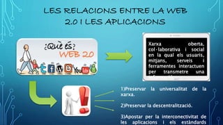 LES RELACIONS ENTRE LA WEB
2.0 I LES APLICACIONS
Xarxa oberta,
col·laborativa i social
en la qual els usuaris,
mitjans, serveis i
ferramentes interactuen
per transmetre una
informació.
1)Preservar la universalitat de la
xarxa.
2)Preservar la descentralització.
3)Apostar per la interconectivitat de
les aplicacions i els estàndards
 