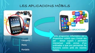 LES APLICACIONS MÒBILS
APLICACIONS.
..
Petits programes informàtics per a
dispositius mòbils que s’instal·len
per donar suport i permetre
interactuar amb arxius d’un
ordinador o que ens permetran fer
funcions extres amb els nostres
mòbils.
Lleugers
Petits
Portàtils
 