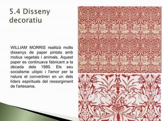 WILLIAM MORRIS realitzà molts
dissenys de paper pintats amb
motius vegetals i animals. Aquest
paper es continuava fabricant a la
dècada dels 1980. Els seu
socialisme utòpic i l'amor per la
natura el convertiren en un dels
líders espirituals del ressorgiment
de l'artesania.
 