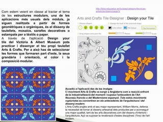 Com estem veient en classe al tractar el tema
de les estructures modulars, una de les
aplicacions més usuals dels mòduls, ja
siguen realitzats a partir de formes
geomètriques o orgàniques, és el disseny de
taulellets, mosaics, sanefes decoratives o
estampats per a tèxtils o paper.
A través de l'aplicació Design your
tile del Victòria & Albert Museum pots
practicar i dissenyar el teu propi taulellet
Arts & Crafts. Per a això has de seleccionar
les formes que formaren part d'este, la seua
grandària i orientació, el color i la
composició modular.
http://blog.educastur.es/luciaag/category/tecnicas-
artisticas/diseno/page/3/
Accedix a l'aplicació des de les imatges
El moviment Arts & Crafts va sorgir a Anglaterra com a reacció enfront
de la industrialització del moment i suposa l'antecedent de l'Art
Nouveau francés o del Modernisme espanyol. Tots estos moviments
rupturistes es convertiren en els antecedents de l'arquitectura i del
disseny modern.
L'Arts Crafts anglés amb el seu major representant, William Morris, defenia
la necessitat de tornar al disseny artesanal dels productes per a aconseguir
una major qualitat, tant de les arts decoratives com del disseny d'interiors i
l'arquitectura. Açò va suposar la revaloració d'estes disciplines i l'inici de l'art
modern.
 
