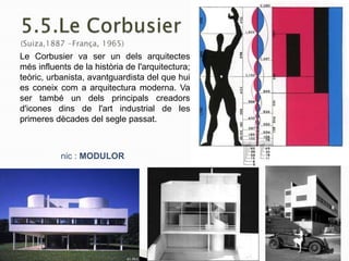 nic : MODULOR
Le Corbusier va ser un dels arquitectes
més influents de la història de l'arquitectura;
teòric, urbanista, avantguardista del que hui
es coneix com a arquitectura moderna. Va
ser també un dels principals creadors
d'icones dins de l'art industrial de les
primeres dècades del segle passat.
 