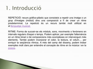REPETICIÓ: recurs gràfico-plàstic que consisteix a repetir una imatge o un
grup d'imatges (mòdul) dins una composició a fí de crear un ritme
predeterminat. La repetició és un recurs també molt utilitzat en
el llenguatge musical.
RITME: Forma de succeir-se els mòduls, sons, moviments o fenòmens en
intervals regulars d'espai o temps. Podem aplicar, per exemple l'alternància
en un ritme binari o bé composicions més ocomplexes on intervenguin més
elements. També podem incorporar el color, la textura, el volum.... per
enriquir la seqüència rítmica. A més del camp del disseny, podem trobar
exemples molt clars per entendre el concepte de ritme en la música i en la
poesia.
 