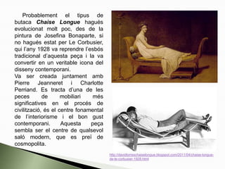 Probablement el tipus de
butaca Chaise Longue hagués
evolucionat molt poc, des de la
pintura de Josefina Bonaparte, si
no hagués estat per Le Corbusier,
qui l’any 1928 va reprendre l’esbós
tradicional d’aquesta peça i la va
convertir en un veritable icona del
disseny contemporani.
Va ser creada juntament amb
Pierre Jeanneret i Charlotte
Perriand. Es tracta d’una de les
peces de mobiliari més
significatives en el procés de
civilització, és el centre fonamental
de l’interiorisme i el bon gust
contemporani. Aquesta peça
sembla ser el centre de qualsevol
saló modern, que es preï de
cosmopolita.
http://davidtorreschaiselongue.blogspot.com/2011/04/chaise-longue-
de-le-corbusier-1928.html
 