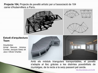 Amb els mòduls triangulars transportables, el pavelló
s'adapta al lloc gràcies a les distintes possibilitats de
muntatges, de la recta a la serp passant pel cercle.
Arquitectes:
Armel Neouze, Antoine
Cordier, Jacques Gelez dit
Jaco i Olivier Charles
Projecte 104, Projecte de pavelló artístic per a l'associació de 104
carrer d'Aubervilliers a París.
Estudi d'arquitectura
Team
http://blog.bellostes.com/?p=89
 
