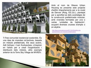 Amb el nom de Weave Urban
Housing es presenta este projecte
d'edifici d'apartaments per a la ciutat
de Denver (Roig, EE.UU.), plantejat
per a aprofitar-se dels avantatges de
la construcció prefabricada modular,
amb vivendes formades per una o
varias ‘unidades de habitación',
ocupant diverses cruixies d'ample o
en alçària.
http://blog.is-arquitectura.es/2011/03/25/edificio-de-
apartamentos-con-modulos-prefabricados/
T-Tree comunitat residencial sostenible. És
una idea de vivendes col·lectives, basada
en mòduls prefabricats, Els seus autors,
Adil Azhiyev i Ivan Kudryavtsev, s'inspiren
en l'arbre per a crear l'organització i
distribució dels mòduls, altre exemple
anterior és la Torre Sky Village de MVRDV.
 