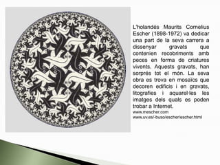 L'holandés Maurits Cornelius
Escher (1898-1972) va dedicar
una part de la seva carrera a
dissenyar gravats que
contenien recobriments amb
peces en forma de criatures
vivents. Aquests gravats, han
sorprés tot el món. La seva
obra es trova en mosaïcs que
decoren edificis i en gravats,
litografies i aquarel·les les
imatges dels quals es poden
trobar a Internet.
www.mescher.com
www.uv.es/-buso/escher/escher.html
 