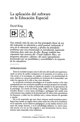 La aplicación del software
en la Educación Especial
David King
Este artículo sitúa las que son hoy principales líneas de uso
del ordenador en educación a nivel general, incluyendo el
área de la educación especial, y afronta los principales
problemas que está encontrando su introducción sugiriendo
soluciones para cada uno de ellos. Recoge también una
exposición más concreta del «Touch Explorer Plus», un
programa educativo «abierto» del autor especialmente
prometedor por sus posibilidaes y accesibilidad a la mayoría
de los educadores.
INTRODUCCION
Tanto la sociedad europea como la del resto del mundo está experimen­
tando un ritmo de cambio vertiginoso en la economía, en la cultura, en la
vida social, en la tecnología. La rapidez, el alcance y la simultaneidad de
estos cambios no conocen precedentes en la historia de la humanidad: casi
todos los aspectos de la vida se han visto afectados.
La revolución económico-tecnológica en el mundo exterior se ha visto
acompañada por una revolución paralela en nuestras perspectivas mentales.
Al mismo tiempo, se ha dado un desarrollo notable en las aportaciones de
la psicología. Las teorías de Freud, Jung, Adler, Luna, Piaget, Vygotski,
Ausubel, Bruner y otros tantos psicólogos y pedagogos han tenido unas
consecuencias muy amplias en las percepciones de sobre cómo aprendemos
los humanos y cuáles son los métodos más y menos eficaces de aprender
y enseriar.
No es de sorprender que este nuevo entorno social-económico-psico­
lógico haya tenido un amplio efecto sobre todos los ciclos de la enseñanza:
en el contenido, en los objetivos pedagógicos, en los medios técnicos al al­
cance del cuerpo docente, y en la metodología didáctica. La nueva situa­
ción provee a la vez un reto exigente y unas herramientas nuevas: herra­
mientas tanto materiales como didácticas.
Comunicación, Lenguaje y Educación, 1990, 5, 31-46
 