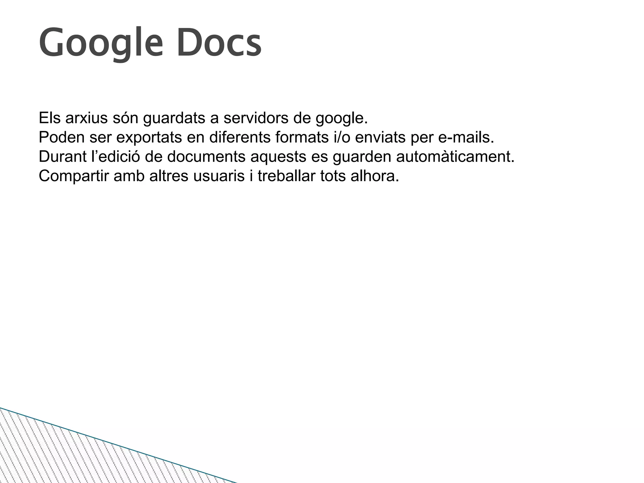 Google DocsEls arxius són guardats a servidors de google.Poden ser exportats en diferents formats i/o enviats per e-mails.Durant l’edició de documents aquests es guarden automàticament.Compartir amb altres usuaris i treballar tots alhora.