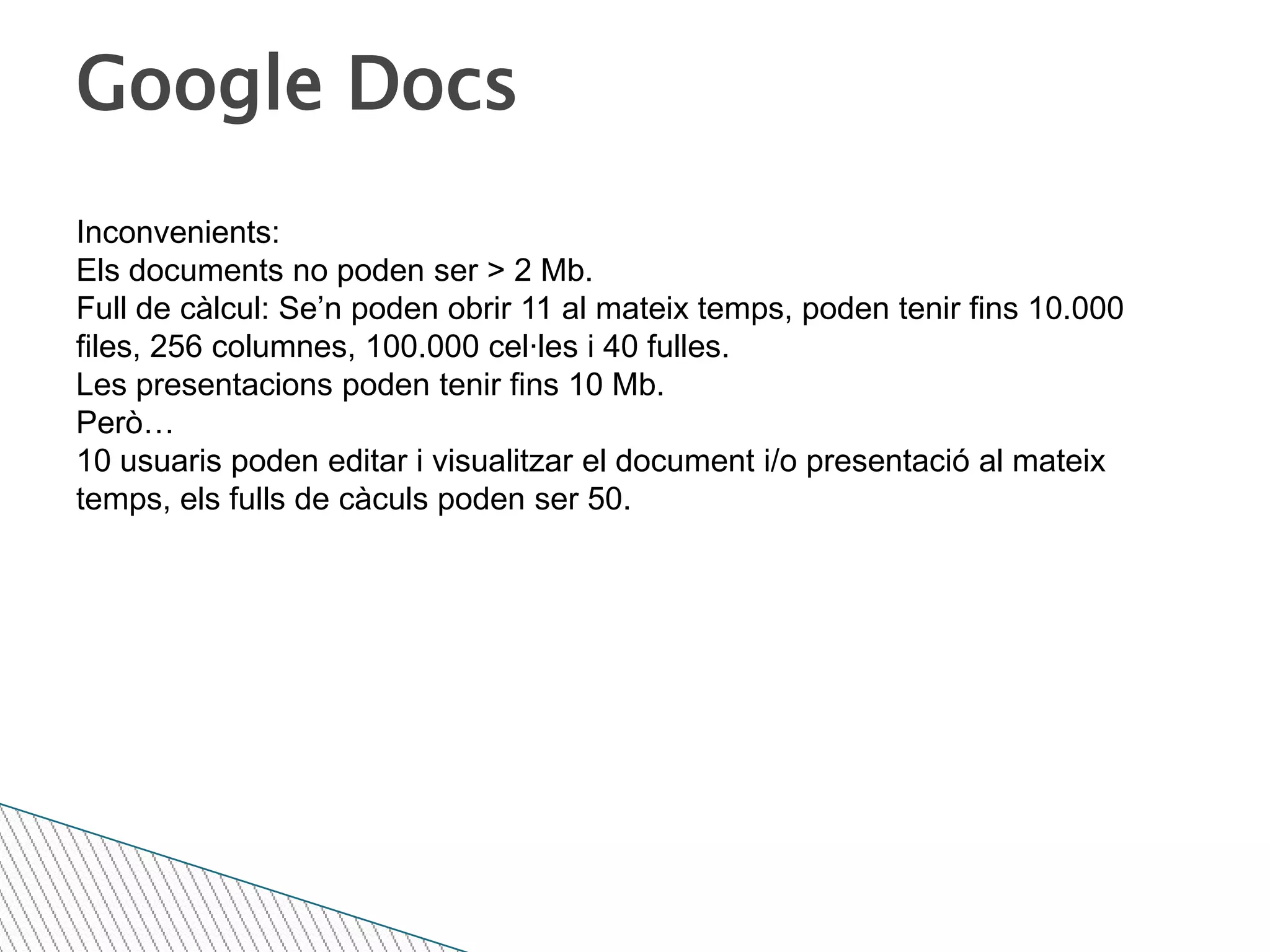 Google DocsInconvenients:Els documents no poden ser > 2 Mb.Full de càlcul: Se’n poden obrir 11 al mateix temps, poden tenir fins 10.000 files, 256 columnes, 100.000 cel·les i 40 fulles.Les presentacions poden tenir fins 10 Mb.Però…10 usuaris poden editar i visualitzar el document i/o presentació al mateix temps, els fulls de càculs poden ser 50.