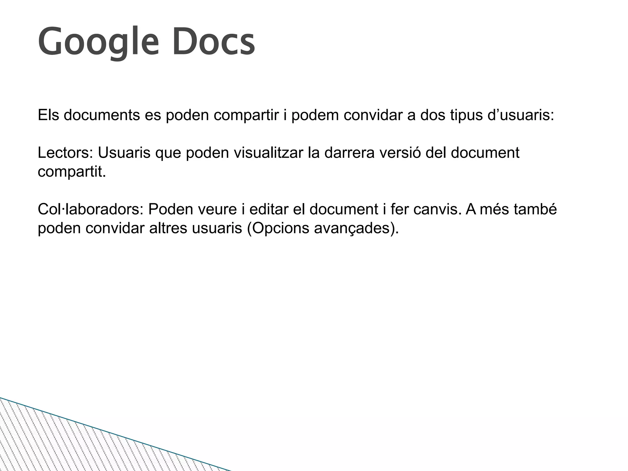 Google DocsEls documents es poden compartir i podem convidar a dos tipus d’usuaris:Lectors: Usuaris que poden visualitzar la darrera versió del document compartit.Col·laboradors: Poden veure i editar el document i fer canvis. A més també poden convidar altres usuaris (Opcions avançades).