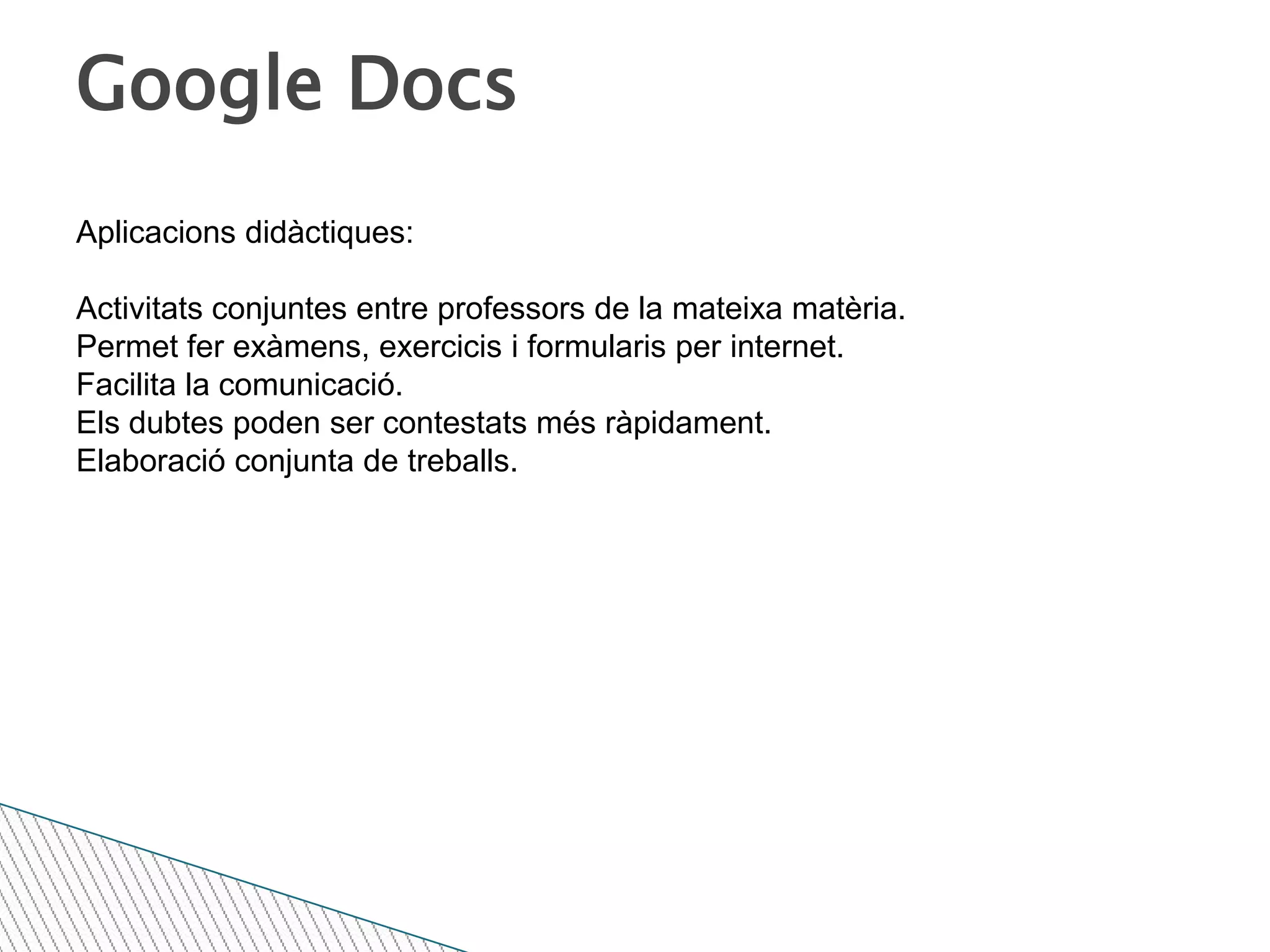 Google DocsAplicacions didàctiques:Activitats conjuntes entre professors de la mateixa matèria.Permet fer exàmens, exercicis i formularis per internet.Facilita la comunicació.Els dubtes poden ser contestats més ràpidament.Elaboració conjunta de treballs.