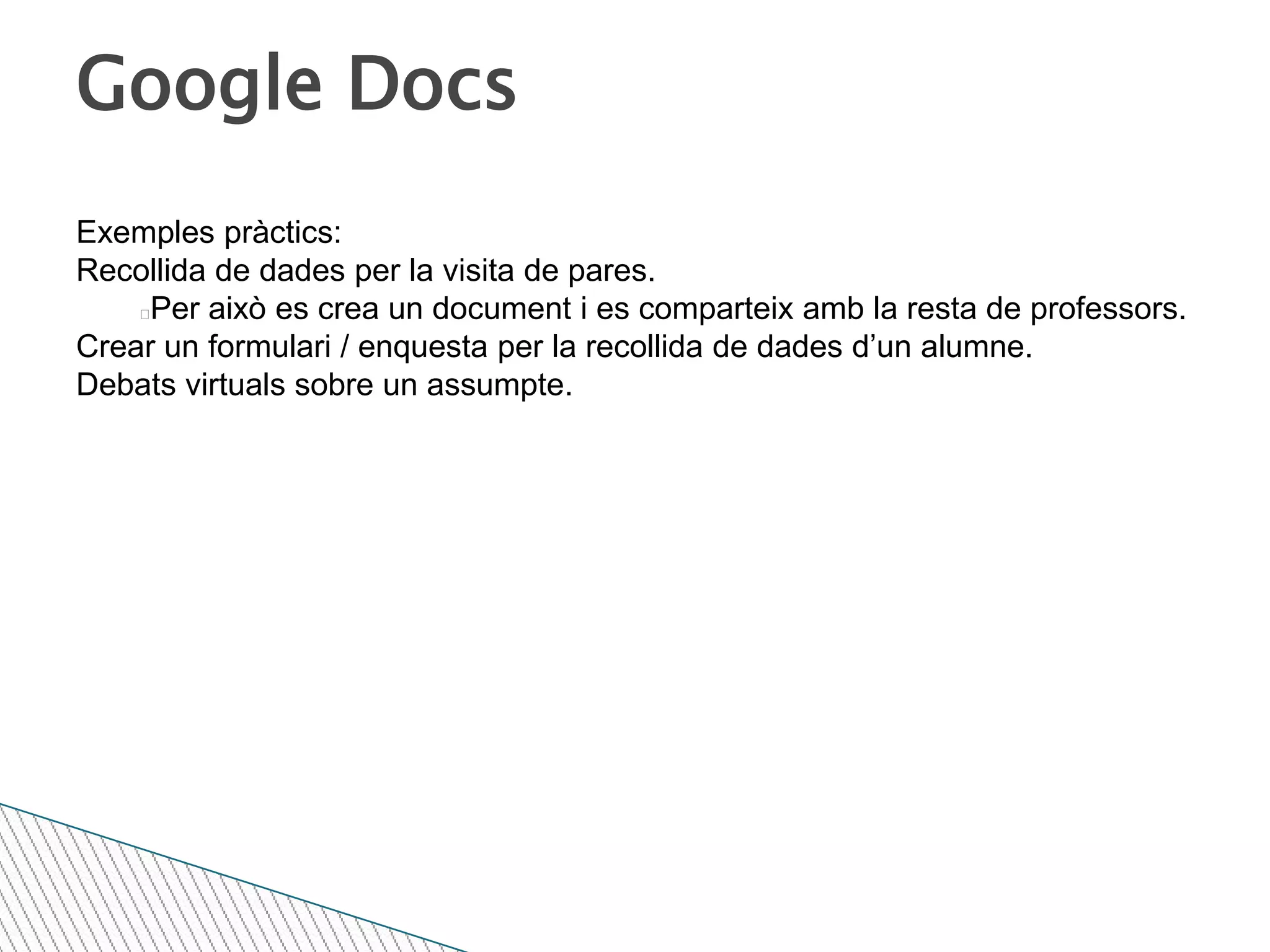 Google DocsExemples pràctics:Recollida de dades per la visita de pares. Per això es crea un document i es comparteix amb la resta de professors.Crear un formulari / enquesta per la recollida de dades d’un alumne.Debats virtuals sobre un assumpte.