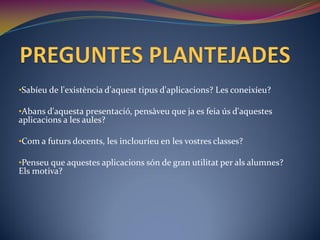 •Sabíeu de l'existència d'aquest tipus d'aplicacions? Les coneixíeu?

•Abans d'aquesta presentació, pensàveu que ja es feia ús d'aquestes
aplicacions a les aules?

•Com a futurs docents, les inclouríeu en les vostres classes?

•Penseu que aquestes aplicacions són de gran utilitat per als alumnes?
Els motiva?
 