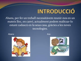 Abans, per fer un treball necessitàvem reunir-nos en un
 mateix lloc, en canvi, actualment podem realitzar-lo
  estant cadascú en la seua casa, gràcies a les noves
                      tecnologies.
  Abans:                        Ara:
 