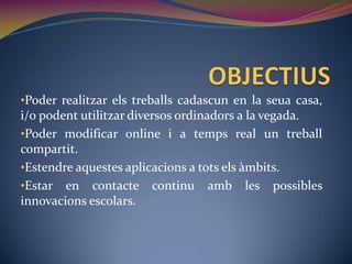 •Poder realitzar els treballs cadascun en la seua casa,
i/o podent utilitzar diversos ordinadors a la vegada.
•Poder modificar online i a temps real un treball
compartit.
•Estendre aquestes aplicacions a tots els àmbits.
•Estar en contacte continu amb les possibles
innovacions escolars.
 