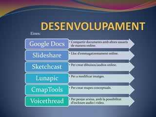 Eines:

              • Compartir documents amb altres usuaris
Google Docs     de manera online.

              • Lloc d'emmagatzemament online.
 Slideshare
              • Per crear dibuixos/audios online.
 Sketchcast
              • Per a modificar imatges.
   Lunapic
              • Per crear mapes conceptuals.
CmapTools
              • Per penjar arxius, amb la possibilitat
Voicethread     d’incloure audio i video.
 