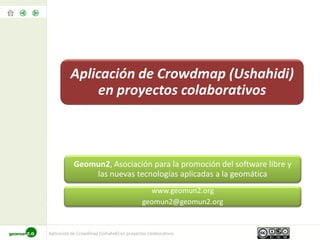 Aplicación de Crowdmap (Ushahidi)
              en proyectos colaborativos



            Geomun2, Asociación para la promoción del software libre y
                las nuevas tecnologías aplicadas a la geomática
                                              www.geomun2.org
                                            geomun2@geomun2.org


Aplicación de Crowdmap (Ushahidi) en proyectos colaborativos
 