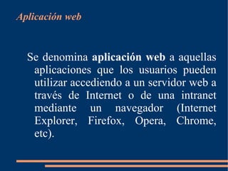 [object Object],Se denomina  aplicación web  a aquellas aplicaciones que los usuarios pueden utilizar accediendo a un servidor web a través de Internet o de una intranet mediante un navegador (Internet Explorer, Firefox, Opera, Chrome, etc). 