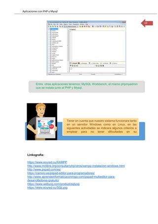 Aplicaciones con PHP y Mysql
10
Linkografia:
https://www.ecured.cu/XAMPP
http://www.mclibre.org/consultar/php/otros/xampp-instalacion-windows.html
http://www.pspad.com/es/
https://carrero.es/pspad-editor-para-programadores/
http://www.aprendeinformaticaconmigo.com/pspad-multieditor-para-
desarrolladores-gratuito/
https://www.webyog.com/product/sqlyog
https://www.ecured.cu/SQLyog
Tener en cuenta que nuestro sistema funcionara tanto
en un servidor Windows como en Linux, en las
siguientes actividades se indicara algunos criterios a
emplear para no tener dificultades en su
implementación.
Entre otras aplicaciones tenemos: MySQL Workbench, el mismo phpmyadmin
que se instala junto al PHP y Mysql.
 