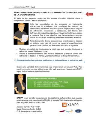 Aplicaciones con PHP y Mysql
5
SELECCIONAR HERRAMIENTAS PARA LA ELABORACIÖN Y FUNCIONALIDAD
DE LA APLICACIÖN WEB
“El éxito de los proyectos radica en dos simples principios: objetivos claros y
compromisos fuertes“, Moses Thompson.
Ante las necesidades de las empresas en implementar
aplicaciones o soluciones que satisfagan las mismas, un
desarrollador debe tener en cuenta que un proyecto es un conjunto
de actividades coordinadas y controladas, con fechas bien
definidas, con requisitos específicos incluyendo los tiempos, costos
y recursos. Por lo que planificar que herramientas o recursos
utilizar es uno de los primeros y principales actividades a realizar.
Para el desarrollo de una aplicación que en este caso se basa en
un sistema web para el control de personal específicamente
generación de planillas, se debe tener en cuenta lo siguiente:
 Realizar un análisis de funcionalidad y elegir bajo que servidor funcionara la
aplicación ya sea Windows o Linux.
 Instalar el software necesario para iniciar a desarrollar y tener un control total
sobre ello se basa en el manejo y conocimiento que se tenga de las mismas.
1.1 Conozcamos las herramientas a utilizar en la elaboración de la aplicación web
Existen una variedad de herramientas para implementar un servidor Web, Para
nuestro proyecto vamos a utilizar un servidor web apache con soporte para PHP y
Mysql, bajo el sistema operativo Windows.
XAMPP es un servidor independiente de plataforma, software libre, que consiste
principalmente en la base de datos MySQL, el servidor Web Apache y los intérpretes
para lenguajes de script: PHP y Perl.
Apache: Servidor Web HTTP
Mysql: Sistemas Gestor de BD
PHP: lenguaje de programación.
Que software vamos a necesitar?
- Un servidor web con soporte para PHP y Mysql
- Un programa de edición de código
- Un programa de gestión de Base de datos
 