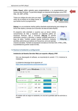 Aplicaciones con PHP y Mysql
6
Editor Pspad: editor gratuito para programadores y no programadores que
funciona bajo Windows, Te permitirá trabajar con decenas de lenguajes como PHP,
SQL, C#, ASP, xHTML.
Todos con códigos de color para una mejor
visión de la sintaxis en el código fuente, lo
que facilita mucho la programación
Sqlyog: es una excelente interfaz gráfica diseñada especialmente para trabajar de
forma más rápida y cómoda con el servidor de base de datos MySQL
El programa está orientado a usuarios que ya tienen ciertos
conocimientos de SQL y necesitan un intérprete gráfico sin
excesivas florituras, ágil y funcional. SQLyog te permite
administrar usuarios y permisos, y realizar múltiples peticiones a
base de datos. También puedes insertar fácilmente, mediante
plantillas, peticiones que realices con frecuencia, como por ejemplo
creación de tablas. También la exportación de datos en formato CSV, HTML y XML,
la posibilidad de guardar scripts de SQL.
1.2 Veamos la Instalación y configuración
Instalación de Nuestro Servidor Web con soporte a Mysql y PHP.
Una vez descargado el software, se recomienda la versión 1.7.3, iniciamos la
instalación.
Lo podemos descargar de la siguiente url:
https://www.apachefriends.org/es/download.html
Al instalar solo es seguir el asistente, en una de la pantalla sale los servicios a
instalar.
 