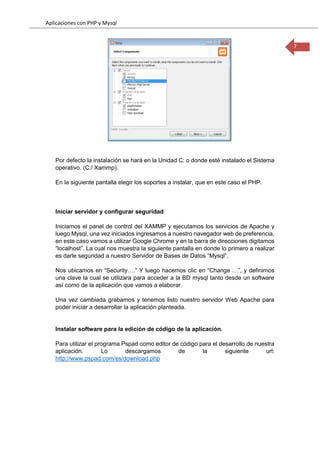 Aplicaciones con PHP y Mysql
7
Por defecto la instalación se hará en la Unidad C: o donde esté instalado el Sistema
operativo. (C:/ Xammp).
En la siguiente pantalla elegir los soportes a instalar, que en este caso el PHP.
Iniciar servidor y configurar seguridad
Iniciamos el panel de control del XAMMP y ejecutamos los servicios de Apache y
luego Mysql, una vez iniciados ingresamos a nuestro navegador web de preferencia,
en este caso vamos a utilizar Google Chrome y en la barra de direcciones digitamos
“localhost”. La cual nos muestra la siguiente pantalla en donde lo primero a realizar
es darle seguridad a nuestro Servidor de Bases de Datos “Mysql”.
Nos ubicamos en “Security….” Y luego hacemos clic en “Change …”, y definimos
una clave la cual se utilizara para acceder a la BD mysql tanto desde un software
así como de la aplicación que vamos a elaborar.
Una vez cambiada grabamos y tenemos listo nuestro servidor Web Apache para
poder iniciar a desarrollar la aplicación planteada.
Instalar software para la edición de código de la aplicación.
Para utilizar el programa Pspad como editor de código para el desarrollo de nuestra
aplicación. Lo descargamos de la siguiente url:
http://www.pspad.com/es/download.php
 