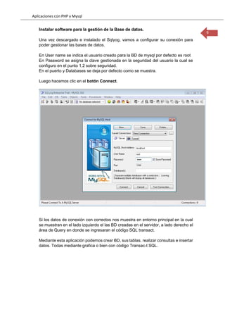 Aplicaciones con PHP y Mysql
9
Instalar software para la gestión de la Base de datos.
Una vez descargado e instalado el Sqlyog, vamos a configurar su conexión para
poder gestionar las bases de datos.
En User name se indica el usuario creado para la BD de mysql por defecto es root
En Password se asigna la clave gestionada en la seguridad del usuario la cual se
configuro en el punto 1,2 sobre seguridad.
En el puerto y Databases se deja por defecto como se muestra.
Luego hacemos clic en el botón Connect.
Si los datos de conexión con correctos nos muestra en entorno principal en la cual
se muestran en el lado izquierdo el las BD creadas en el servidor, a lado derecho el
área de Query en donde se ingresaran el código SQL transact.
Mediante esta aplicación podemos crear BD, sus tablas, realizar consultas e insertar
datos. Todas mediante grafica o bien con código Transac-t SQL.
 